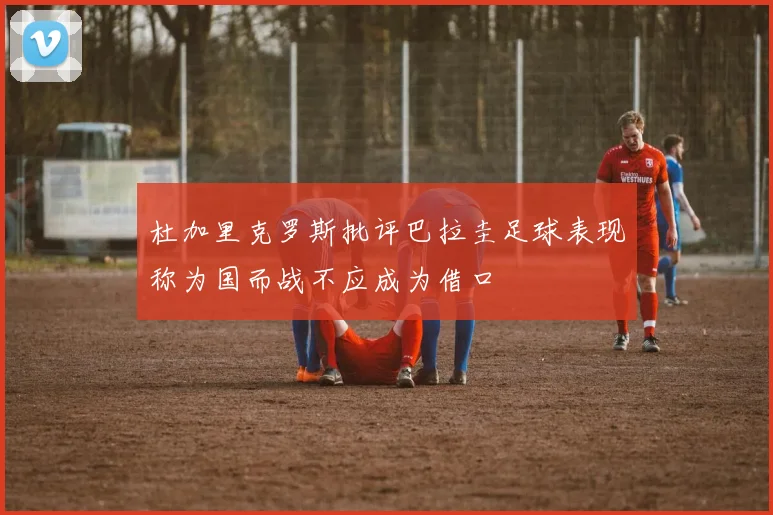 杜加里克罗斯批评巴拉圭足球表现称为国而战不应成为借口