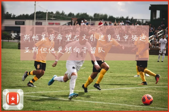 斯帕莱蒂希望尤文引进皇马中场迪亚斯但他更倾向于留队