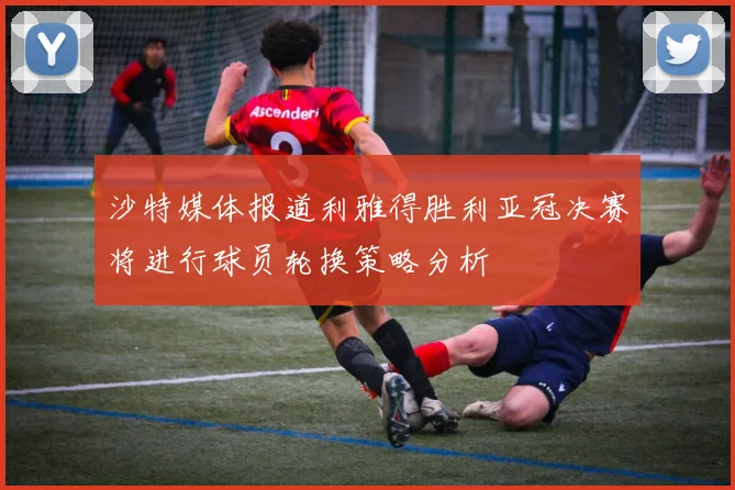 沙特媒体报道利雅得胜利亚冠决赛将进行球员轮换策略分析