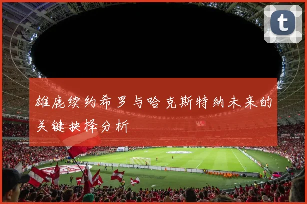 雄鹿续约希罗与哈克斯特纳未来的关键抉择分析